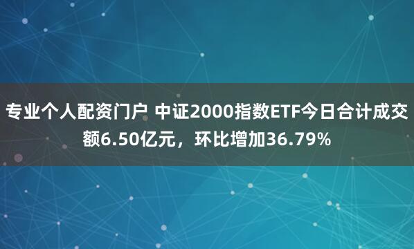 专业个人配资门户 中证2000指数ETF今日合计成交额6.50亿元，环比增加36.79%