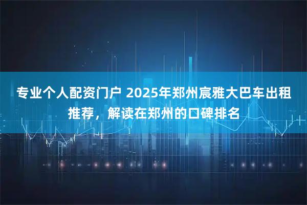 专业个人配资门户 2025年郑州宸雅大巴车出租推荐，解读在郑州的口碑排名