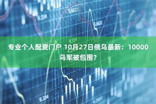 专业个人配资门户 10月27日俄乌最新：10000乌军被包围？