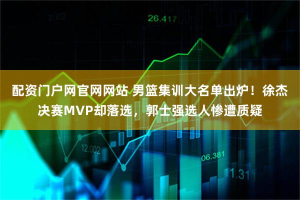 配资门户网官网网站 男篮集训大名单出炉！徐杰决赛MVP却落选，郭士强选人惨遭质疑