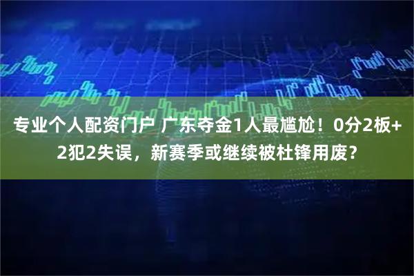 专业个人配资门户 广东夺金1人最尴尬！0分2板+2犯2失误，新赛季或继续被杜锋用废？