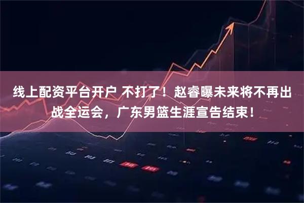 线上配资平台开户 不打了！赵睿曝未来将不再出战全运会，广东男篮生涯宣告结束！