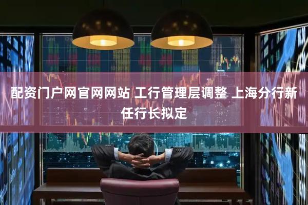 配资门户网官网网站 工行管理层调整 上海分行新任行长拟定
