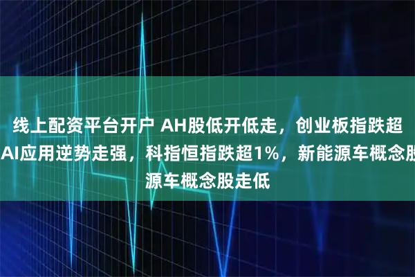 线上配资平台开户 AH股低开低走，创业板指跌超1%，AI应用逆势走强，科指恒指跌超1%，新能源车概念股走低