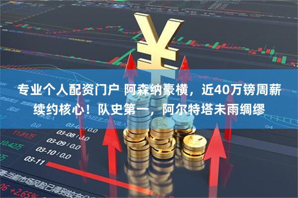 专业个人配资门户 阿森纳豪横，近40万镑周薪续约核心！队史第一，阿尔特塔未雨绸缪