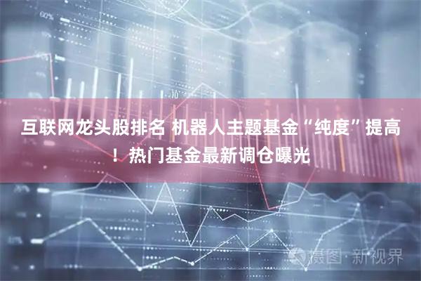 互联网龙头股排名 机器人主题基金“纯度”提高！热门基金最新调仓曝光