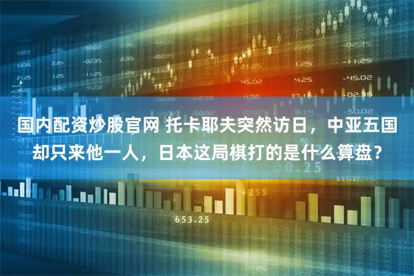 国内配资炒股官网 托卡耶夫突然访日，中亚五国却只来他一人，日本这局棋打的是什么算盘？