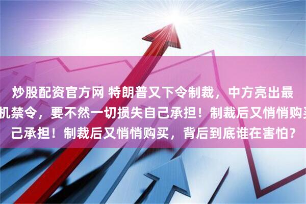 炒股配资官方网 特朗普又下令制裁，中方亮出最后底线：撤销对华无人机禁令，要不然一切损失自己承担！制裁后又悄悄购买，背后到底谁在害怕？